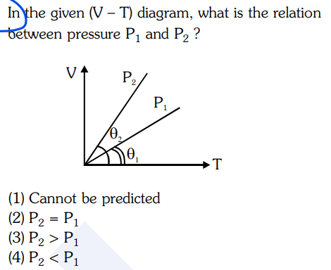 In the given (V – T) diagram, what is the relation
between pressure P, and P2 ?
P2
P1
→T
(1) Cannot be predicted
(2) P2 = P1
(3) P2 > P1
(4) P2 < P1
