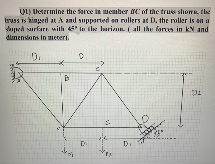 Q1) Determine the force in member BC of the truss shown, the
truss is hinged at A and supported on rollers at D, the roller is on a
sloped surface with 45° to the horizon. ( all the forces in kN and
dimensions in meter).
Di
Di
B
D2
E
DI
Di
FI
F2
