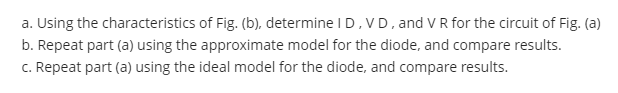 a. Using the characteristics of Fig. (b), determine I D, VD, and V R for the circuit of Fig. (a)
b. Repeat part (a) using the approximate model for the diode, and compare results.
c. Repeat part (a) using the ideal model for the diode, and compare results.
