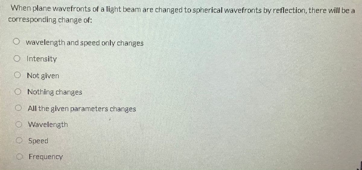 When plane wavefronts of a light beam are changed to spherical wavefronts by reflection, there will be a
corresponding change of:
O wavelength and speed only changes
O Intensity
O Not given
O Nothing changes
O All the given parameters changes
O Wavelength
O Speed
O Frequency
