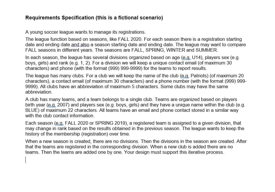Requirements Specification (this is a fictional scenario)
A young soccer league wants to manage its registrations.
The league function based on seasons, like FALL 2020. For each season there is a registration starting
date and ending date and also a season starting date and ending date. The league may want to compare
FALL seasons in different years. The seasons are FALL, SPRING, WINTER and SUMMER.
In each season, the league has several divisions organized based on age (e g U14), players sex (e.g.
boys, girls) and rank (e.g. 1, 2). For a division we will keep a unique contact email (of maximum 30
characters) and phone (with the format (999) 999-9999) for the teams to report results.
The league has many clubs. For a club we will keep the name of the club (eg Patriots) (of maximum 20
characters), a contact email (of maximum 30 characters) and a phone number (with the format (999) 999-
9999). All clubs have an abbreviation of maximum 5 characters. Some clubs may have the same
abbreviation.
A club has many teams, and a team belongs to a single club. Teams are organized based on players
birth year (e g 2007) and players sex (e.g. boys, girls) and they have a unique name within the club (e.g.
BLUE) of maximum 22 characters. All teams have an email and phone contact stored in a similar way
with the club contact information.
Each season (eg FALL 2020 or SPRING 2019), a registered team is assigned to a given division, that
may change in rank based on the results obtained in the previous season. The league wants to keep the
history of the membership (registration) over time.
When a new season is created, there are no divisions. Then the divisions in the season are created. After
that the teams are registered in the corresponding division. When a new club is added there are no
teams. Then the teams are added one by one. Your design must support this iterative process.
