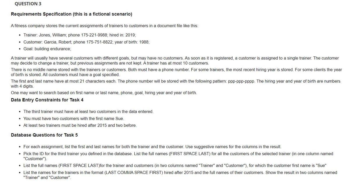 QUESTION 3
Requirements Specification (this is a fictional scenario)
A fitness company stores the current assignments of trainers to customers in a document file like this:
Trainer: Jones, William; phone 175-221-9988; hired in: 2019%3;
• Customer: Garcia, Robert; phone 175-751-8822; year of birth: 1988;
• Goal: building endurance;
A trainer will usually have several customers with different goals, but may have no customers. As soon as it is registered, a customer is assigned to a single trainer. The customer
may decide to change a trainer, but previous assignments are not kept. A trainer has at most 10 customers.
There is no middle name stored with the trainers or customers. Both must have a phone number. For some trainers, the most recent hiring year is stored. For some clients the year
of birth is stored. All customers must have a goal specified.
The first and last name have at most 21 characters each. The phone number will be stored with the following pattern: ppp-ppp-pppp. The hiring year and year of birth are numbers
with 4 digits.
One may want to search based on first name or last name, phone, goal, hiring year and year of birth.
Data Entry Constraints for Task 4
• The third trainer must have at least two customers in the data entered.
• You must have two customers with the first name Sue.
• At least two trainers must be hired after 2015 and two before.
Database Questions for Task 5
• For each assignment, list the first and last names for both the trainer and the customer. Use suggestive names for the columns in the result.
• Pick the ID for the third trainer you defined in the database. List the full names (FIRST SPACE LAST) for all the customers of the selected trainer (in one column named
"Customer").
• List the full names (FIRST SPACE LAST)for the trainer and customers (in two columns named "Trainer" and "Customer"), for which the customer first name is "Sue"
• List the names for the trainers in the format (LAST COMMA SPACE FIRST) hired after 2015 and the full names of their customers. Show the result in two columns named
"Trainer" and "Customer".
