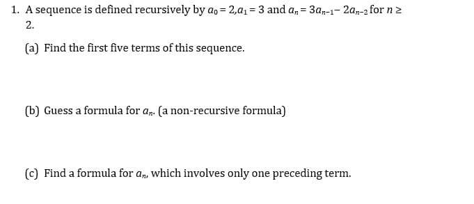 A sequence is defined recursively by ao = 2,a1 = 3 and a, = 3a-1- 2a-2 for n 2
2.
(a) Find the first five terms of this sequence.
(b) Guess a formula for a,. (a non-recursive formula)
(c) Find a formula for an, which involves only one preceding term.
