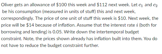 Oliver gets an allowance of $100 this week and $112 next week. Let c₁ and c₂
be his consumption (measured in units of stuff) this and next week,
correspondingly. The price of one unit of stuff this week is $10. Next week, the
price will be $14 because of inflation. Assume that the interest rate i (both for
borrowing and lending) is 0.05. Write down the intertemporal budget
constraint. Note, the prices shown already has inflation built into them. You do
not have to reduce the budget constraint further.