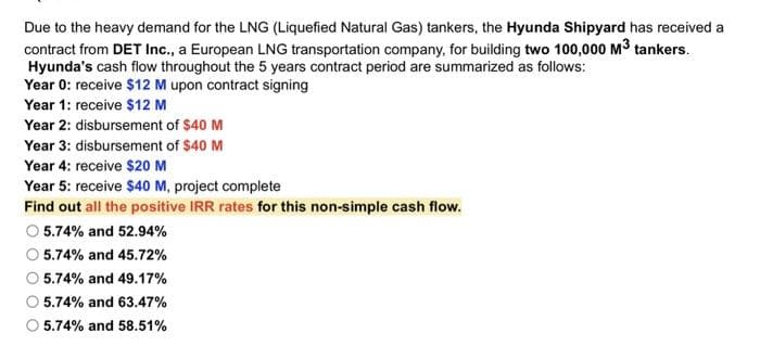 Due to the heavy demand for the LNG (Liquefied Natural Gas) tankers, the Hyunda Shipyard has received a
contract from DET Inc., a European LNG transportation company, for building two 100,000 M³ tankers.
Hyunda's cash flow throughout the 5 years contract period are summarized as follows:
Year 0: receive $12 M upon contract signing
Year 1: receive $12 M
Year 2: disbursement of $40 M
Year 3: disbursement of $40 M
Year 4: receive $20 M
Year 5: receive $40 M, project complete
Find out all the positive IRR rates for this non-simple cash flow.
O 5.74% and 52.94%
5.74% and 45.72%
O 5.74% and 49.17%
5.74% and 63.47%
5.74% and 58.51%