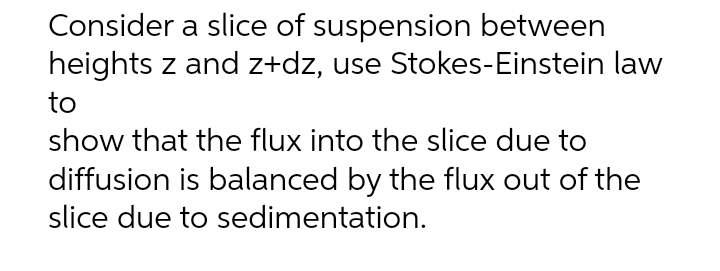 Consider a slice of suspension between
heights z and z+dz, use Stokes-Einstein law
to
show that the flux into the slice due to
diffusion is balanced by the flux out of the
slice due to sedimentation.
