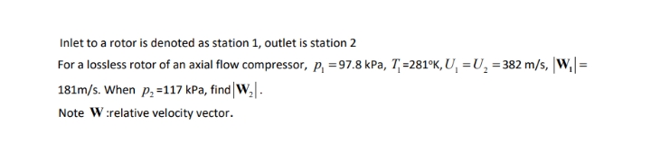 Inlet to a rotor is denoted as station 1, outlet is station 2
For a lossless rotor of an axial flow compressor, p, =97.8 kPa, T,=281°K, U, =U, = 382 m/s, |W,|=
181m/s. When p, =117 kPa, find|W,|.
Note W:relative velocity vector.
