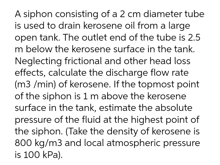 A siphon consisting of a 2 cm diameter tube
is used to drain kerosene oil from a large
open tank. The outlet end of the tube is 2.5
m below the kerosene surface in the tank.
Neglecting frictional and other head loss
effects, calculate the discharge flow rate
(m3 /min) of kerosene. If the topmost point
of the siphon is 1 m above the kerosene
surface in the tank, estimate the absolute
pressure of the fluid at the highest point of
the siphon. (Take the density of kerosene is
800 kg/m3 and local atmospheric pressure
is 100 kPa).
