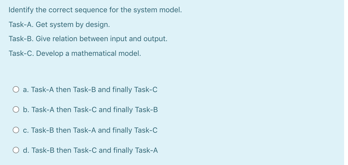 Identify the correct sequence for the system model.
Task-A. Get system by design.
Task-B. Give relation between input and output.
Task-C. Develop a mathematical model.
a. Task-A then Task-B and finally Task-C
O b. Task-A then Task-C and finally Task-B
c. Task-B then Task-A and finally Task-C
d. Task-B then Task-C and finally Task-A
