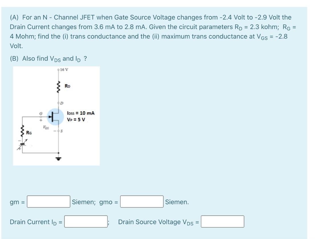 (A) For an N - Channel JFET when Gate Source Voltage changes from -2.4 Volt to -2.9 Volt the
Drain Current changes from 3.6 mA to 2.8 mA. Given the circuit parameters RD = 2.3 kohm; RG =
4 Mohm; find the (i) trans conductance and the (ii) maximum trans conductance at Ves = -2.8
%3D
Volt.
(B) Also find VDs and Ip ?
916 V
RD
Ioss = 10 mA
VP = 5 V
Vos
RG
gm =
Siemen; gmo =
Siemen.
Drain Current Ip =
Drain Source Voltage VDs =
