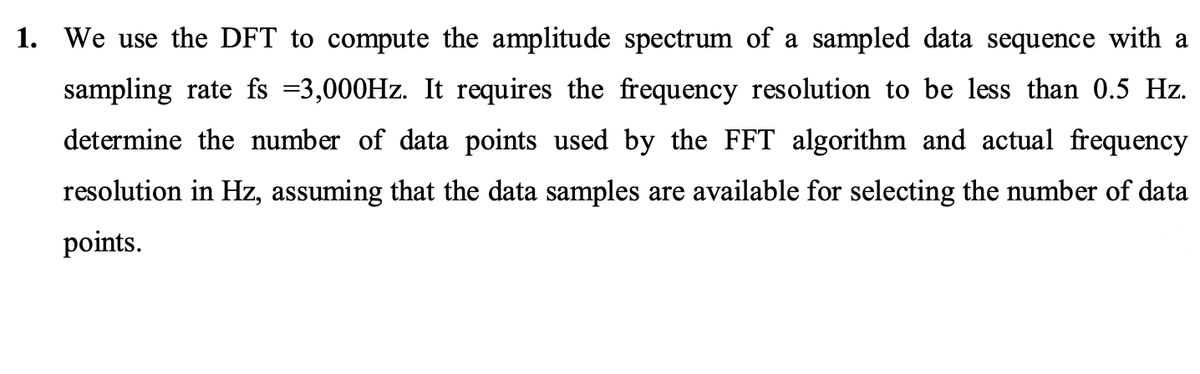 1. We use the DFT to compute the amplitude spectrum of a sampled data sequence with a
sampling rate fs =3,000HZ. It requires the frequency resolution to be less than 0.5 Hz.
determine the number of data points used by the FFT algorithm and actual frequency
resolution in Hz, assuming that the data samples are available for selecting the number of data
points.
