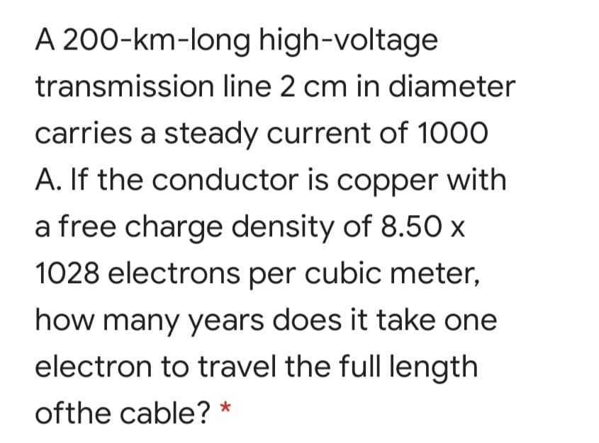 A 200-km-long high-voltage
transmission line 2 cm in diameter
carries a steady current of 1000
A. If the conductor is copper with
a free charge density of 8.50 x
1028 electrons per cubic meter,
how many years does it take one
electron to travel the full length
ofthe cable? *
