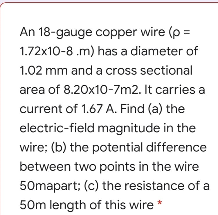 An 18-gauge copper wire (p =
1.72x10-8 .m) has a diameter of
1.02 mm and a cross sectional
area of 8.20x10-7m2. It carries a
current of 1.67 A. Find (a) the
electric-field magnitude in the
wire; (b) the potential difference
between two points in the wire
50mapart; (c) the resistance of a
50m length of this wire

