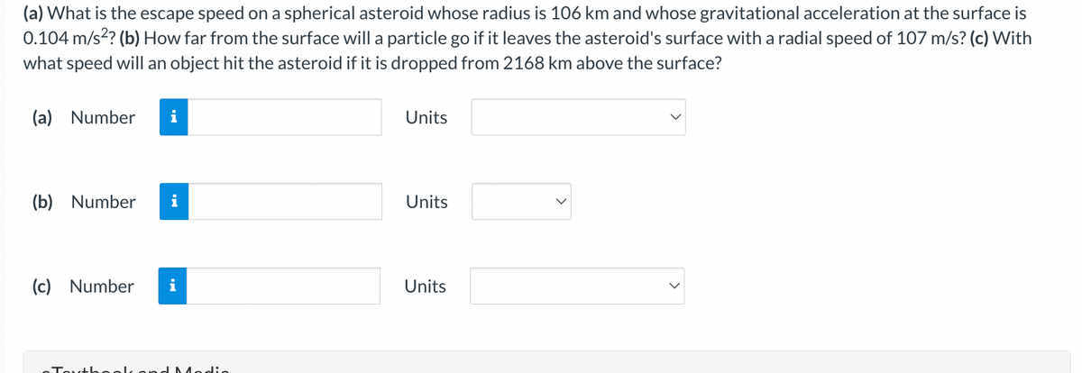 (a) What is the escape speed on a spherical asteroid whose radius is 106 km and whose gravitational acceleration at the surface is
0.104 m/s²? (b) How far from the surface will a particle go if it leaves the asteroid's surface with a radial speed of 107 m/s? (c) With
what speed will an object hit the asteroid if it is dropped from 2168 km above the surface?
(a) Number
(b) Number i
(c) Number i
Textbook and Modia
Units
Units
Units