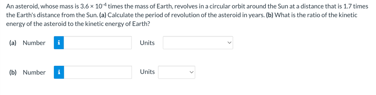 An asteroid, whose mass is 3.6 × 10-4 times the mass of Earth, revolves in a circular orbit around the Sun at a distance that is 1.7 times
the Earth's distance from the Sun. (a) Calculate the period of revolution of the asteroid in years. (b) What is the ratio of the kinetic
energy of the asteroid to the kinetic energy of Earth?
(a) Number i
(b) Number
Units
Units
