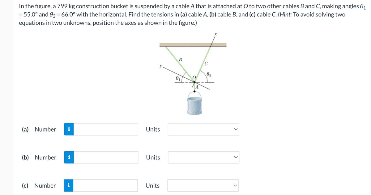 In the figure, a 799 kg construction bucket is suspended by a cable A that is attached at O to two other cables B and C, making angles 0₁
= 55.0° and 0₂ = 66.0° with the horizontal. Find the tensions in (a) cable A, (b) cable B, and (c) cable C. (Hint: To avoid solving two
equations in two unknowns, position the axes as shown in the figure.)
(a) Number i
(b) Number
(c) Number
i
Units
Units
Units
B
A
C
09
>