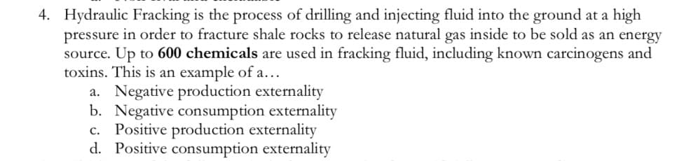 4. Hydraulic Fracking is the process of drilling and injecting fluid into the ground at a high
pressure in order to fracture shale rocks to release natural gas inside to be sold as an energy
source. Up to 600 chemicals are used in fracking fluid, including known carcinogens and
toxins. This is an example of a...
a. Negative production externality
b. Negative consumption externality
C. Positive production externality
d. Positive consumption externality