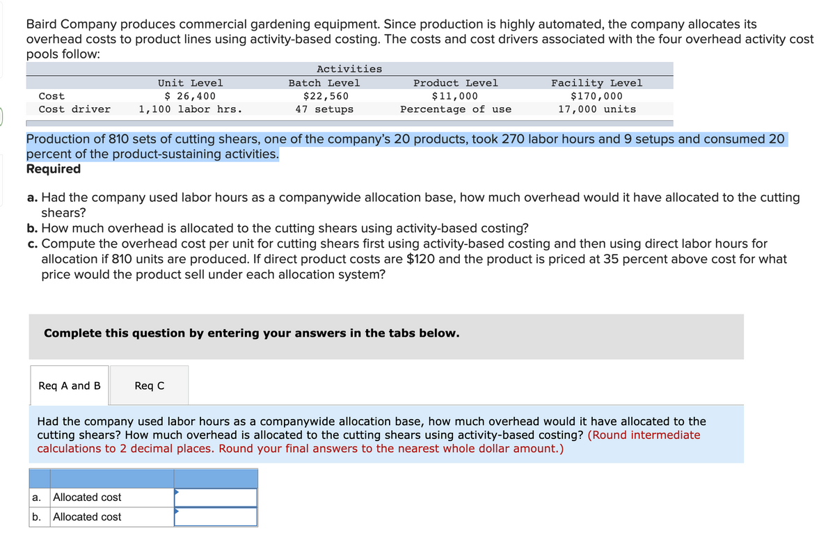 Baird Company produces commercial gardening equipment. Since production is highly automated, the company allocates its
overhead costs to product lines using activity-based costing. The costs and cost drivers associated with the four overhead activity cost
pools follow:
Activities
Facility Level
$170,000
Unit Level
Batch Level
Product Level
$ 26,400
1,100 labor hrs.
$11,000
Percentage of use
Cost
$22,560
Cost driver
47 setups
17,000 units
Production of 810 sets of cutting shears, one of the company's 20 products, took 270 labor hours and 9 setups and consumed 20
percent of the product-sustaining activities.
Required
a. Had the company used labor hours as a companywide allocation base, how much overhead would it have allocated to the cutting
shears?
b. How much overhead is allocated to the cutting shears using activity-based costing?
c. Compute the overhead cost per unit for cutting shears first using activity-based costing and then using direct labor hours for
allocation if 810 units are produced. If direct product costs are $120 and the product is priced at 35 percent above cost for what
price would the product sell under each allocation system?
Complete this question by entering your answers in the tabs below.
Req A and B
Req C
Had the company used labor hours as a companywide allocation base, how much overhead would it have allocated to the
cutting shears? How much overhead is allocated to the cutting shears using activity-based costing? (Round intermediate
calculations to 2 decimal places. Round your final answers to the nearest whole dollar amount.)
а.
Allocated cost
b.
Allocated cost
