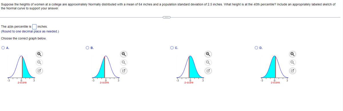 Suppose the heights of women at a college are approximately Normally distributed with a mean of 64 inches and a population standard deviation of 2.5 inches. What height is at the 40th percentile? Include an appropriately labeled sketch of
the Normal curve to support your answer.
The 40th percentile is
inches.
(Round to one decimal place as needed.)
Choose the correct graph below.
OA.
о в.
Oc.
OD.
-3
-3
z-score
Z-score
Z-score
Z-score
