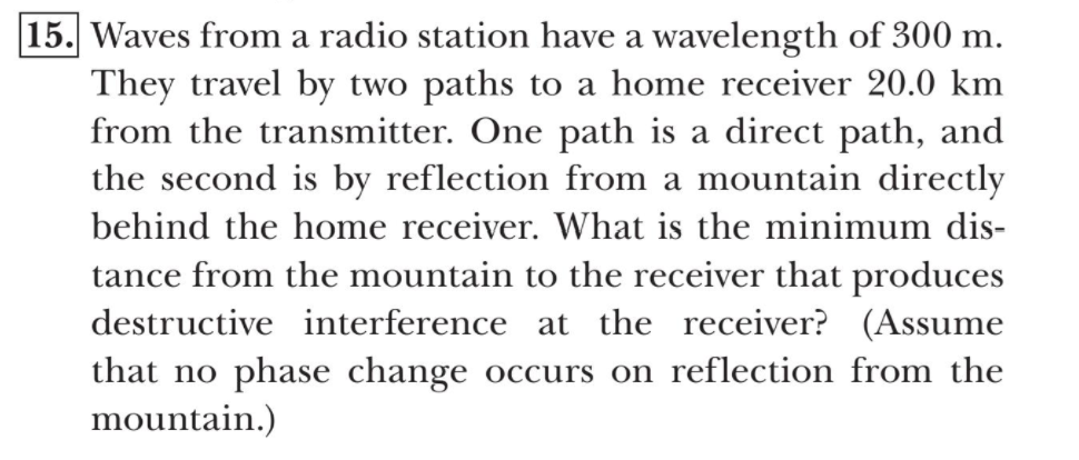15. Waves from a radio station have a wavelength of 300 m.
They travel by two paths to a home receiver 20.0 km
from the transmitter. One path is a direct path, and
the second is by reflection from a mountain directly
behind the home receiver. What is the minimum dis-
tance from the mountain to the receiver that produces
destructive interference at the receiver? (Assume
that no phase change occurs on reflection from the
mountain.)
