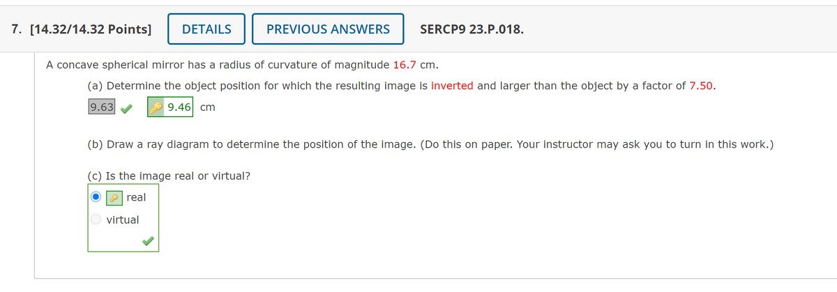 7. [14.32/14.32 Points]
DETAILS
PREVIOUS ANSWERS
SERCP9 23.P.018.
A concave spherical mirror has a radius of curvature of magnitude 16.7 cm.
(a) Determine the object position for which the resulting image is inverted and larger than the object by a factor of 7.50.
9.63
9.46| cm
(b) Draw a ray diagram to determine the position of the image. (Do this on paper. Your instructor may ask you to turn in this work.)
(c) Is the image real or virtual?
real
virtual
