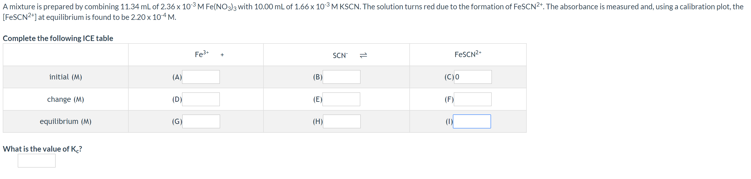A mixture is prepared by combining 11.34 mL of 2.36 x 103 M Fe(NO3)3 with 10.00 mL of 1.66 x 10-3 M KSCN. The solution turns red due to the formation of FeSCN2+. The absorbance is measured and, using a calibration plot, the
[FESCN2*] at equilibrium is found to be 2.20 x 10-4 M.
Complete the following ICE table
Fe3+
SCN
1t
FESCN2+
initial (M)
(A)
(B)
(C)0
change (M)
(D)
(E)
(F)
equilibrium (M)
(G)
(H)
(1)
What is the value of K?
