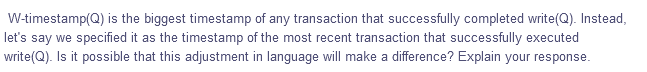 W-timestamp(Q) is the biggest timestamp of any transaction that successfully completed write(Q). Instead,
let's say we specified it as the timestamp of the most recent transaction that successfully executed
write(Q). Is it possible that this adjustment in language will make a difference? Explain your response.
