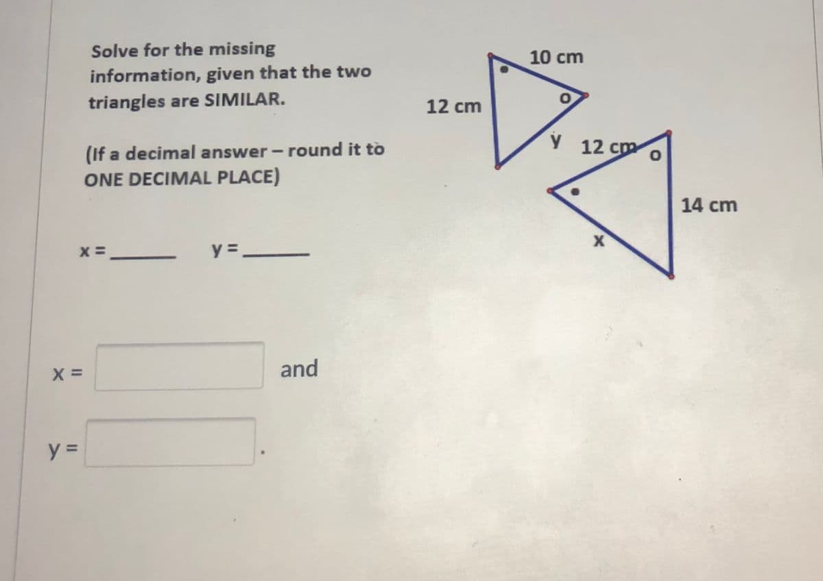 Solve for the missing
10 cm
information, given that the two
triangles are SIMILAR.
12 cm
(If a decimal answer - round it to
ONE DECIMAL PLACE)
12 cm
14 cm
y =
and
y =
