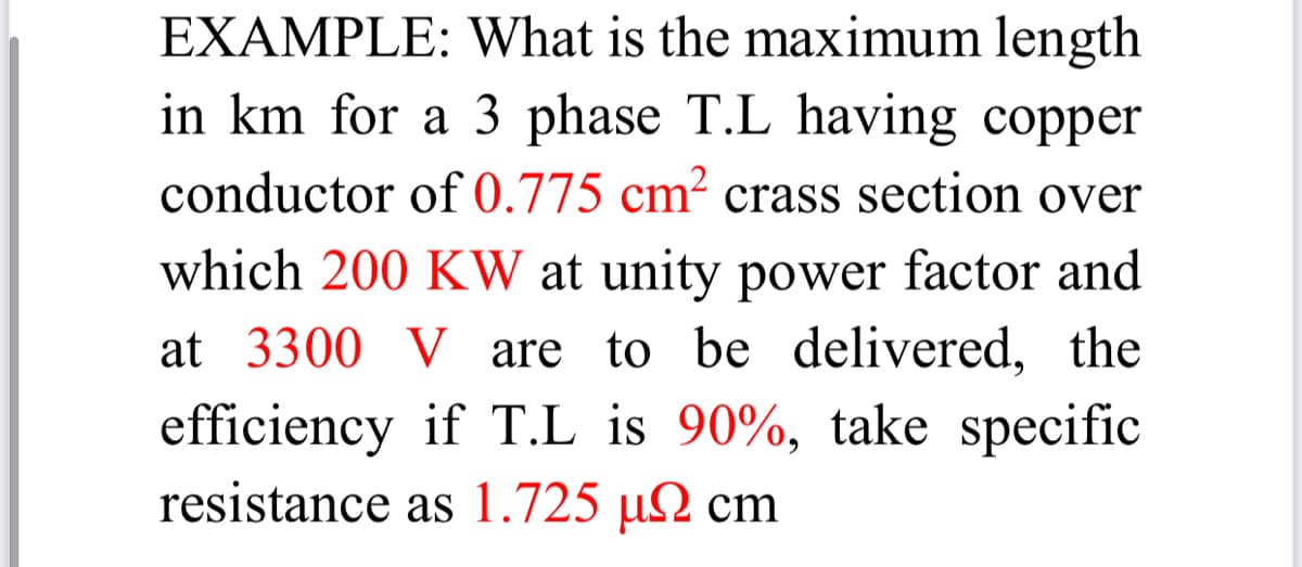 EXAMPLE: What is the maximum length
in km for a 3 phase T.L having copper
conductor of 0.775 cm² crass section over
which 200 KW at unity power factor and
at 3300 V are to be delivered, the
efficiency if T.L is 90%, take specific
resistance as 1.725 µ2 cm
