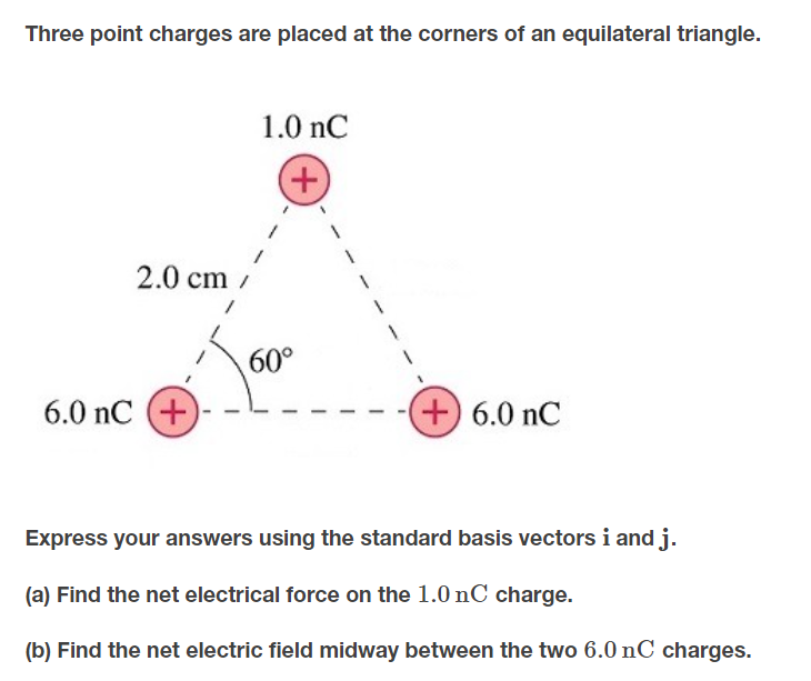 Three point charges are placed at the corners of an equilateral triangle.
1.0 nC
+,
2.0 cm /
60°
6.0 nC (+
+ 6.0 nC
Express your answers using the standard basis vectors i and j.
(a) Find the net electrical force on the 1.0 nC charge.
(b) Find the net electric field midway between the two 6.0 nC charges.
