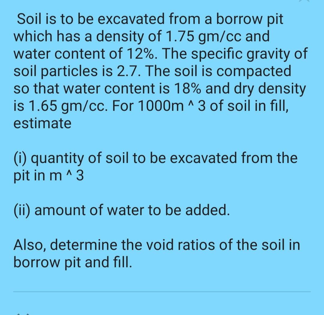 Soil is to be excavated from a borrow pit
which has a density of 1.75 gm/cc and
water content of 12%. The specific gravity of
soil particles is 2.7. The soil is compacted
so that water content is 18% and dry density
is 1.65 gm/cc. For 1000m ^3 of soil in fill,
estimate
(i) quantity of soil to be excavated from the
pit in m^3
(ii) amount of water to be added.
Also, determine the void ratios of the soil in
borrow pit and fill.