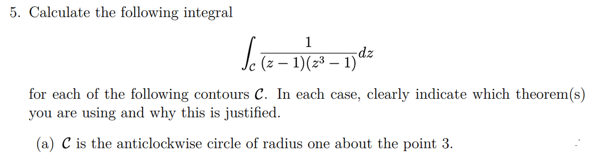 5. Calculate the following integral
Letz-1)(2²-1²
for each of the following contours C. In each case, clearly indicate which theorem(s)
you are using and why this is justified.
(a) C is the anticlockwise circle of radius one about the point 3.