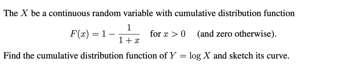The X be a continuous random variable with cumulative distribution function
1
F(x) = 1
for x > 0
(and zero otherwise).
-
1+ x
Find the cumulative distribution function of Y = log X and sketch its curve.
