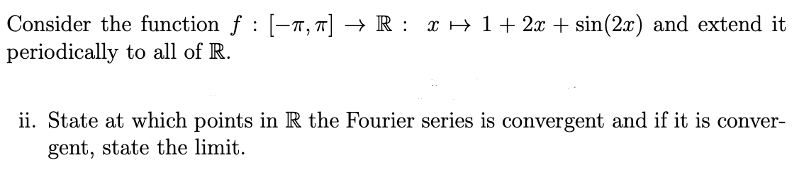 Consider the function f : [-π, π] → R : x ↔ 1 + 2x + sin(2x) and extend it
periodically to all of R.
ii. State at which points in R the Fourier series is convergent and if it is conver-
gent, state the limit.