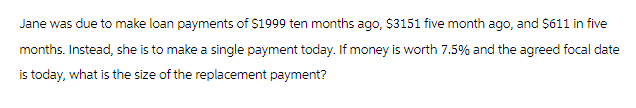 Jane was due to make loan payments of $1999 ten months ago, $3151 five month ago, and $611 in five
months. Instead, she is to make a single payment today. If money is worth 7.5% and the agreed focal date
is today, what is the size of the replacement payment?