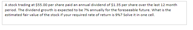 A stock trading at $55.00 per share paid an annual dividend of $1.35 per share over the last 12 month
period. The dividend growth is expected to be 7% annually for the foreseeable future. What is the
estimated fair value of the stock if your required rate of return is 9%? Solve it in one cell.