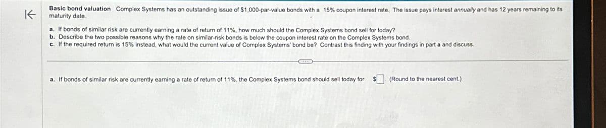 K
Basic bond valuation Complex Systems has an outstanding issue of $1,000-par-value bonds with a 15% coupon interest rate. The issue pays interest annually and has 12 years remaining to its
maturity date.
a. If bonds of similar risk are currently earning a rate of return of 11%, how much should the Complex Systems bond sell for today?
b. Describe the two possible reasons why the rate on similar-risk bonds is below the coupon interest rate on the Complex Systems bond.
c. If the required return is 15% instead, what would the current value of Complex Systems' bond be? Contrast this finding with your findings in part a and discuss.
a. If bonds of similar risk are currently earning a rate of return of 11%, the Complex Systems bond should sell today for
(Round to the nearest cent.)
