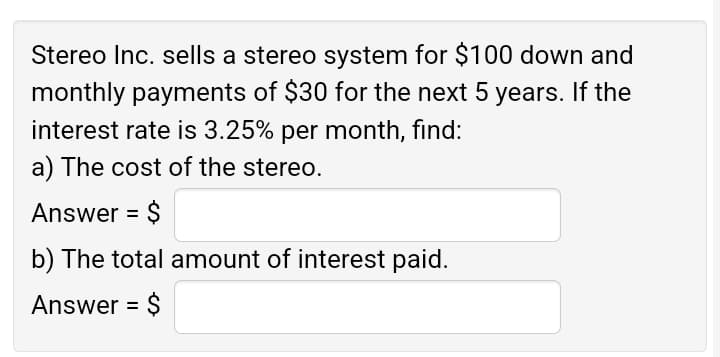 Stereo Inc. sells a stereo system for $100 down and
monthly payments of $30 for the next 5 years. If the
interest rate is 3.25% per month, find:
a) The cost of the stereo.
Answer = $
b) The total amount of interest paid.
Answer = $