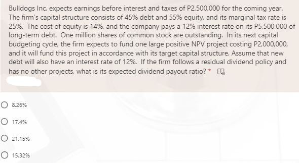 Bulldogs Inc. expects earnings before interest and taxes of P2,500,000 for the coming year.
The firm's capital structure consists of 45% debt and 55% equity, and its marginal tax rate is
25%. The cost of equity is 14%, and the company pays a 12% interest rate on its P5,500,000 of
long-term debt. One million shares of common stock are outstanding. In its next capital
budgeting cycle, the firm expects to fund one large positive NPV project costing P2,000,000,
and it will fund this project in accordance with its target capital structure. Assume that new
debt will also have an interest rate of 12%. If the firm follows a residual dividend policy and
has no other projects, what is its expected dividend payout ratio? * O
O 8.26%
O 17.4%
O 21.15%
O 15.32%

