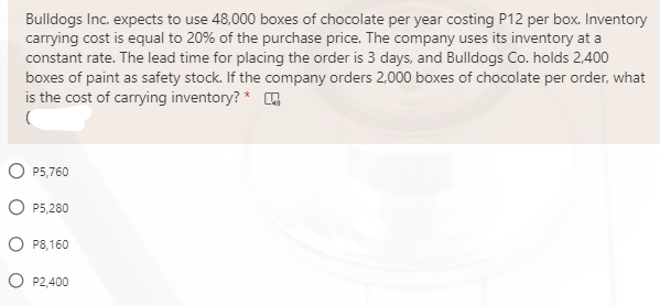 Bulldogs Inc. expects to use 48,000 boxes of chocolate per year costing P12 per box. Inventory
carrying cost is equal to 20% of the purchase price. The company uses its inventory at a
constant rate. The lead time for placing the order is 3 days, and Bulldogs Co. holds 2,400
boxes of paint as safety stock. If the company orders 2,000 boxes of chocolate per order, what
is the cost of carrying inventory? * G
O P5,760
P5,280
O P8,160
O P2,400
