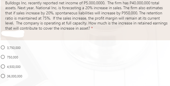 Bulldogs Inc. recently reported net income of P5,000,0000. The firm has P40,000,000 total
assets. Next year, National Inc. is forecasting a 20% increase in sales. The firm also estimates
that if sales increase by 20%, spontaneous liabilities will increase by P950,000. The retention
ratio is maintained at 75%. If the sales increase, the profit margin will remain at its current
level. The company is operating at full capacity. How much is the increase in retained earnings
that will contribute to cover the increase in asset? *
O 3,750,000
O 750,000
O 4,500,000
O 36,000,000
