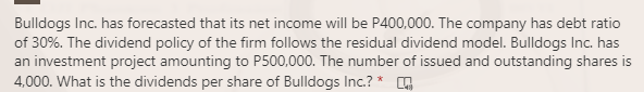 Bulldogs Inc. has forecasted that its net income will be P400,000. The company has debt ratio
of 30%. The dividend policy of the firm follows the residual dividend model. Bulldogs Inc. has
an investment project amounting to P500,000. The number of issued and outstanding shares is
4,000. What is the dividends per share of Bulldogs Inc.? *
