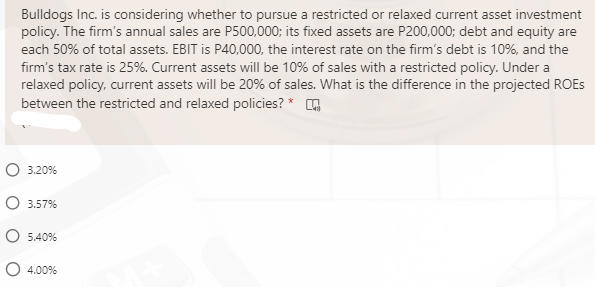 Bulldogs Inc. is considering whether to pursue a restricted or relaxed current asset investment
policy. The firm's annual sales are P500,000; its fixed assets are P200,000; debt and equity are
each 50% of total assets. EBIT is P40,000, the interest rate on the firm's debt is 10%, and the
firm's tax rate is 25%. Current assets will be 10% of sales with a restricted policy. Under a
relaxed policy, current assets will be 20% of sales. What is the difference in the projected ROES
between the restricted and relaxed policies? *
O 3.20%
O 3.57%
O 5.40%
O 4.00%
