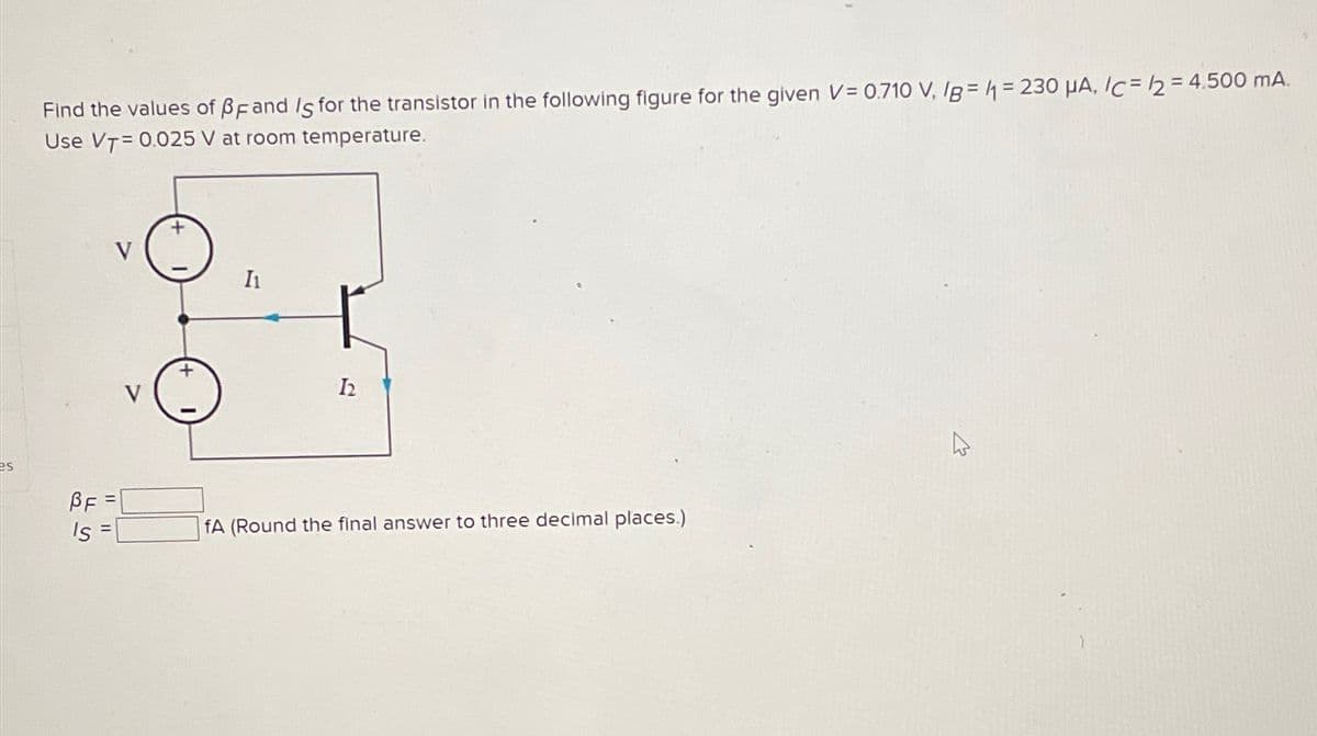 Find the values of BF and Is for the transistor in the following figure for the given V = 0.710 V, IB=1=230 μA, /c=/2 = 4.500 mA.
Use VT=0.025 V at room temperature.
I1
12
es
BF =
Is
S
fA (Round the final answer to three decimal places.)