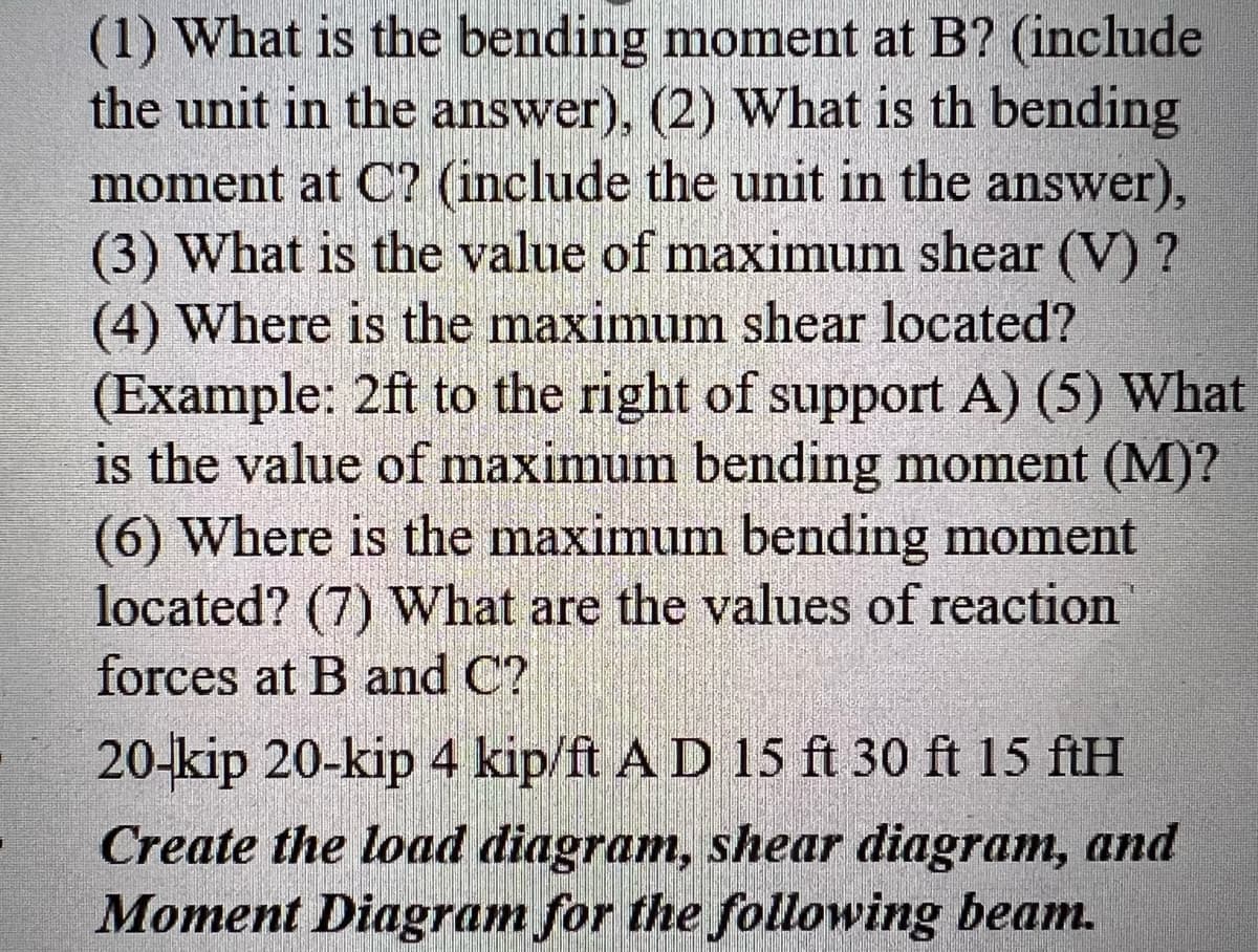 (1) What is the bending moment at B? (include
the unit in the answer), (2) What is th bending
moment at C? (include the unit in the answer),
(3) What is the value of maximum shear (V) ?
(4) Where is the maximum shear located?
(Example: 2ft to the right of support A) (5) What
is the value of maximum bending moment (M)?
(6) Where is the maximum bending moment
located? (7) What are the values of reaction
forces at B and C?
20-kip 20-kip 4 kip/ft A D 15 ft 30 ft 15 ftH
Create the load diagram, shear diagram, and
Moment Diagram for the following beam.

