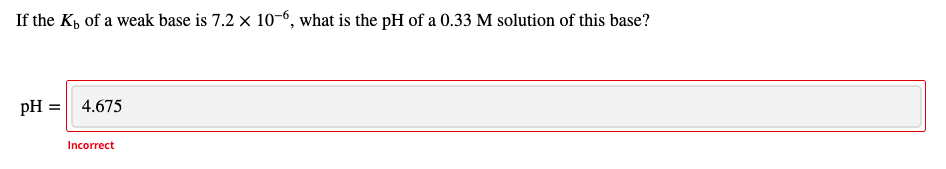 If the K, of a weak base is 7.2 x 10-6, what is the pH of a 0.33 M solution of this base?
pH = 4.675
Incorrect
