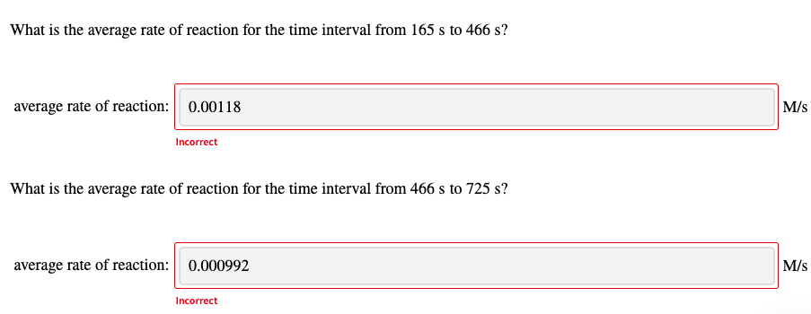What is the average rate of reaction for the time interval from 165 s to 466 s?
average rate of reaction: 0.00118
M/s
Incorrect
What is the average rate of reaction for the time interval from 466 s to 725 s?
average rate of reaction: 0.000992
M/s
Incorrect
