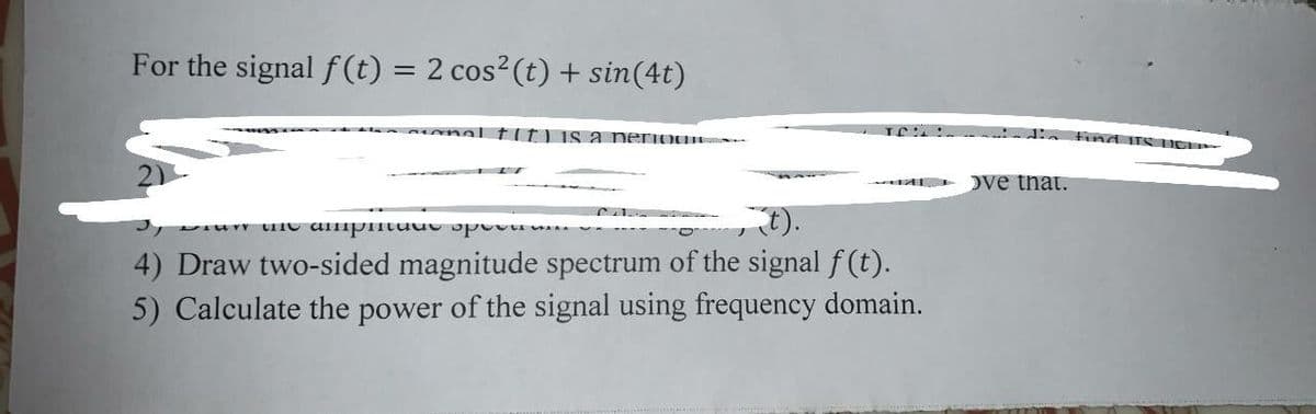 For the signal f (t) = 2 cos²(t) + sin(4t)
%3D
mal tlt) is a periou
find TSI
Dve that.
().
4) Draw two-sided magnitude spectrum of the signal f (t).
5) Calculate the power of the signal using frequency domain.
