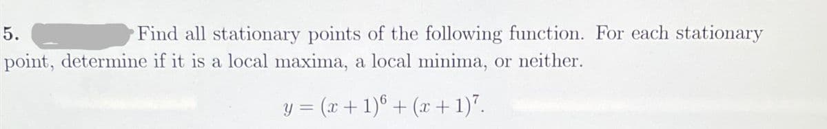 5.
Find all stationary points of the following function. For each stationary
point, determine if it is a local maxima, a local minima, or neither.
y = (x + 1)6 + (x + 1)7.