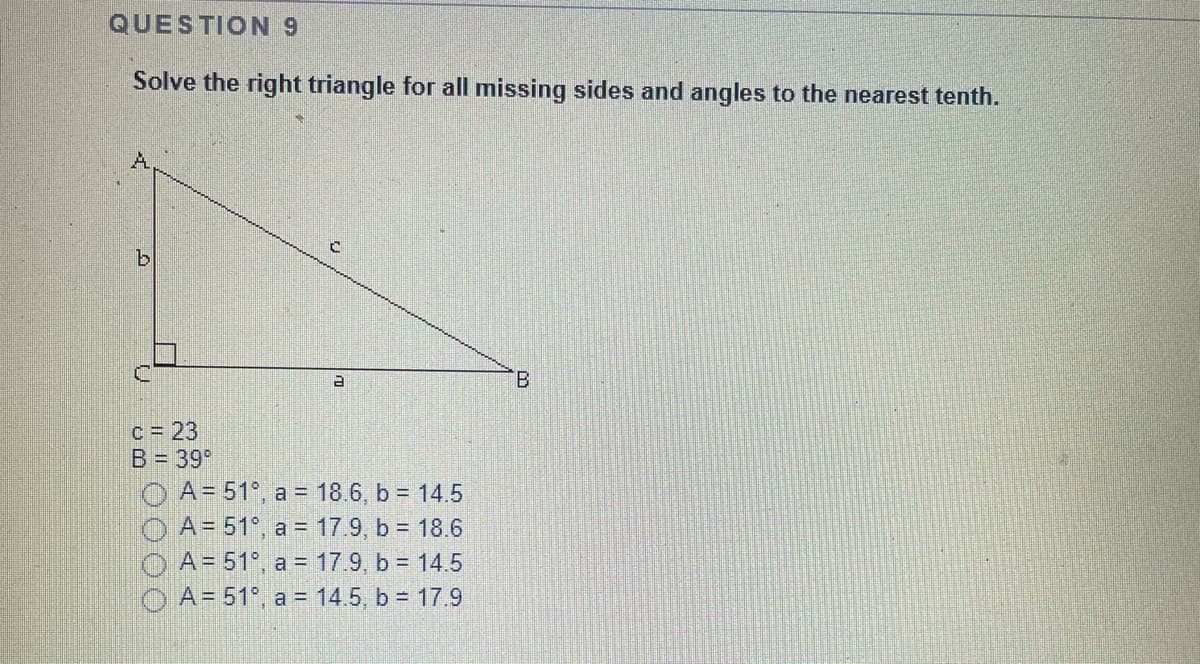 QUESTION 9
Solve the right triangle for all missing sides and angles to the nearest tenth.
c = 23
B = 39°
O A= 51°, a = 18.6, b = 14.5
O A= 51°, a = 17.9, b = 18.6
A = 51°, a = 17.9, b = 14.5
O A= 51°, a = 14.5, b = 17.9
